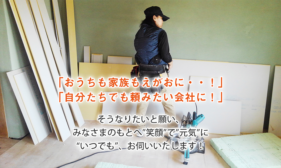 「おうちも家族もえがおに・・！」 「自分たちでも頼みたい会社に！」 そうなりたいと願い、 みなさまのもとへ”笑顔”で”元気”に