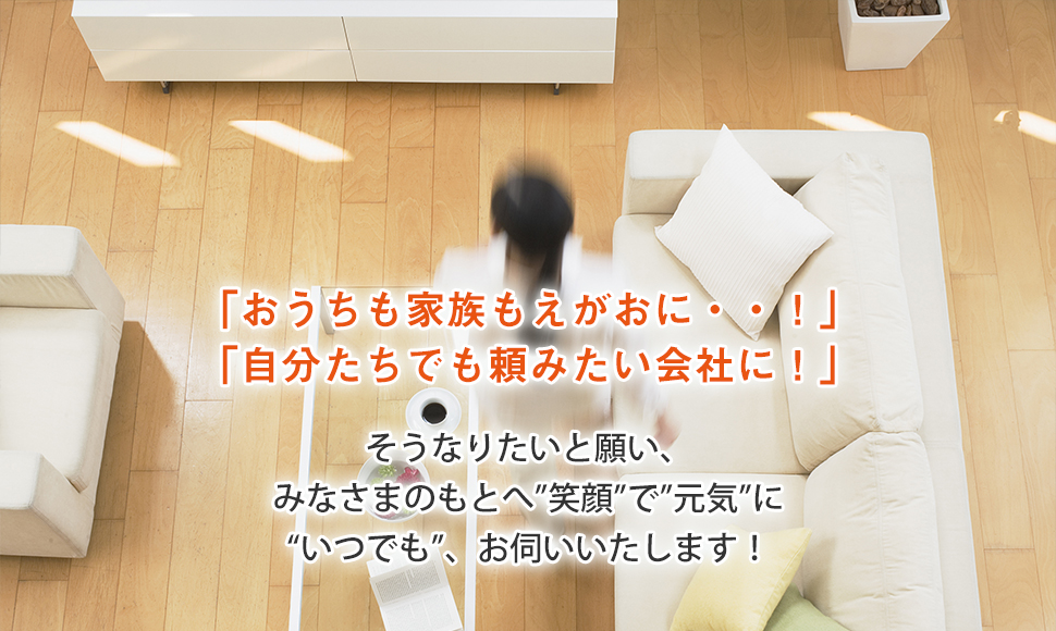 「おうちも家族もえがおに・・！」 「自分たちでも頼みたい会社に！」 そうなりたいと願い、 みなさまのもとへ”笑顔”で”元気”に