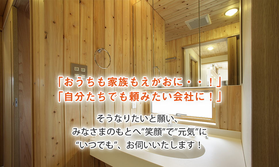 「おうちも家族もえがおに・・！」 「自分たちでも頼みたい会社に！」 そうなりたいと願い、 みなさまのもとへ”笑顔”で”元気”に